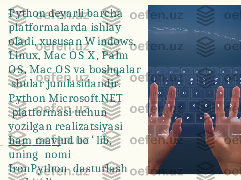 P y t h o n   d e y a r l i   b a r c h a    
p l a t f o r m a l a r d a   i s h l a y  
o l a d i ,   x u s u s a n   W i n d o w s,  
L i n u x ,   M a c   O S   X ,   P a l m  
O S ,   M a c   O S   v a   b o s h q a l a r 
  s hu l a r   j u m l a s i d a n d i r .
P y t h o n   M i c r o s o f t . N E T  
  p l a t f o r m a s i   u c hu n  
y o z i l g a n   r e a l i z a t s i y a s i
  h a m   m a v j u d   b o ʻ l i b ,  
u n i n g     n o m i   —  
I r o n P y t h o n   d a s t u r l a s h  
m uh i t i d i r . 