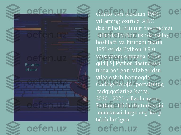 G u i d o   van  Rossum  1980-   
yillarning  oxirida  A B C    
dasturlash   tilining   davomchisi 
  sifatida  Py thon   ustida  ishlay   
boshladi  va  birinchi  marta   
1 99 1 - y i l d a   P y t h o n   0 . 9 . 0  
versiyasini  ommaga  e l o n  ʼ  
qildi[5].Python  dasturlash   
tiliga  bo lgan 	
ʻ talab yildan   
yilga   oshib   bormoqda.
CodingDojo[6]   portalining 
  tadqiqotlariga  ko ra, 	
ʻ
2020-    2021-yillarda   aynan  
P ython     tilida  dasturlovchi 
  mutaxassislarga  eng  k o p  	
ʻ  
talab   bo lgan	
ʻF o u n d e r 
  Nam e 