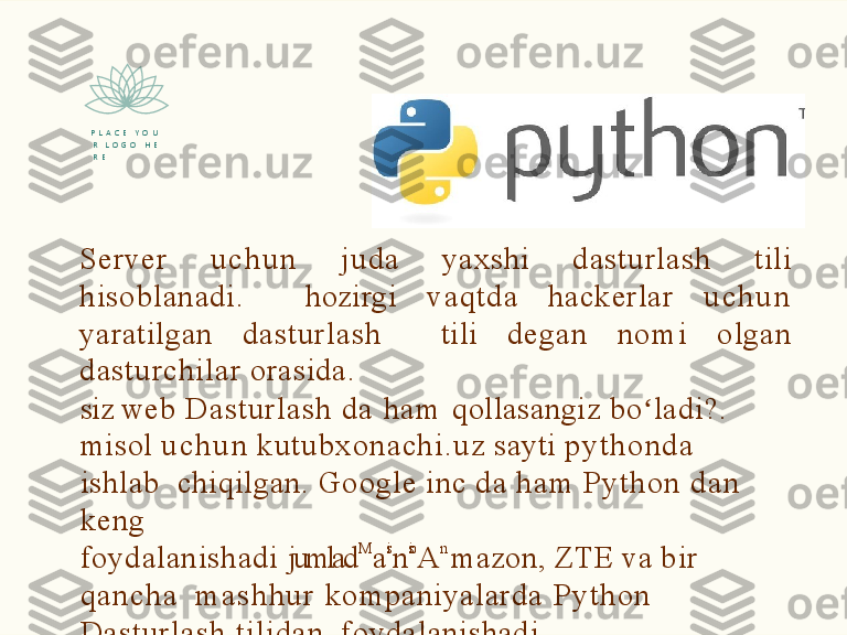 Server   u c h u n   juda   yaxshi   dasturlash   tili  
hisoblanadi.    hozirgi   vaqtda   hackerlar   u c h u n  
yaratilgan   dasturlash    tili   degan   no mi   olgan  
dasturchilar   orasida.
siz  web  Dasturlash  da  h a m   qollasangiz  bo ladi?. ʻ  
misol   u c h u n   kutubxonachi.uz   sayti   p y t h o n d a  
ishlab    chiqilgan.   Google   inc   da   h a m   Py t h o n   d a n  
keng
foydalanishadi   jumlad M
a is
n sio
A n
mazon,   ZTE   va   bir  
qan cha     ma s h h u r   kompaniyalarda  Py t h o n  
Dasturlash  tilidan    foydalanishadi.P   L   A   C   E      Y   O   U  
R     L   O   G   O      H   E  
R   E  