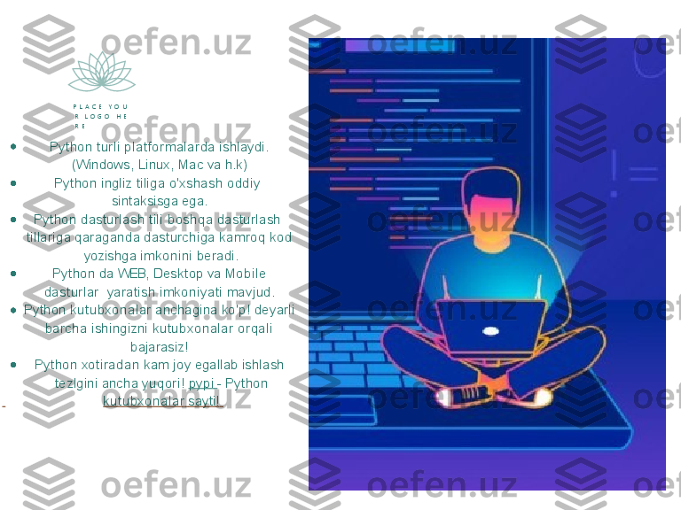 P   L   A   C   E      Y   O   U  
R     L   O   G   O      H   E  
R   E
Python   t u r l i   plat f orm al arda   ishlaydi. 
  (Windows, Linux, Mac  va  h.k)   
Python  ingliz  tiliga o'xshash  oddi y    
sintaksisga   ega.
Python dasturlash  tili  boshqa  dasturlash   
tillariga   qaraganda   dasturchiga   k a m r oq   k od 
  yozishga   i m k o ni ni   beradi.
Python   da   WEB,   Desktop   va   Mobil e  
das turlar    yaratish   im k oniy at i   mavjud.
Python   k ut ubx onal ar   anchagina   ko'p!   deyarli 
  barcha  ishingizni  k ut ubx onal ar  orqal i    
bajarasiz!
Python   x oti radan   k am   joy   egallab   ishlash 
  tezlgini   ancha   yuqori!   py pi   -   Python
  k ut ubx onal ar   sayti!    