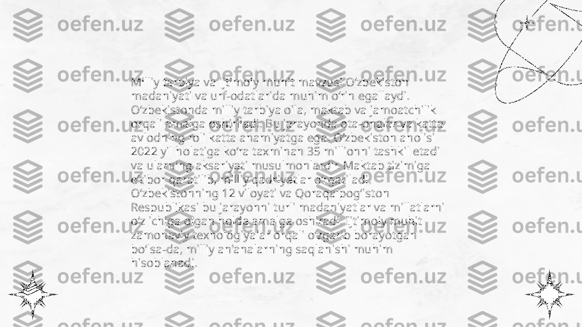 ...
t.me/slaydai_bot Milliy tarbiya va ijtimoiy muhit mavzusi O‘zbekiston 
madaniyati va urf-odatlarida muhim o‘rin egallaydi. 
O‘zbekistonda milliy tarbiya oila, maktab va jamoatchilik 
orqali amalga oshiriladi. Bu jarayonda ota-onalar va katta 
avlodning roli katta ahamiyatga ega. O‘zbekiston aholisi 
2022 yil holatiga ko‘ra taxminan 35 millionni tashkil etadi 
va ularning aksariyati musulmonlardir. Maktab tizimiga 
e’tibor qaratilib, milliy qadriyatlar o‘rgatiladi. 
O‘zbekistonning 12 viloyati va Qoraqalpog‘iston 
Respublikasi bu jarayonni turli madaniyatlar va millatlarni 
o‘z ichiga olgan holda amalga oshiradi. Ijtimoiy muhit 
zamonaviy texnologiyalar orqali o‘zgarib borayotgan 
bo‘lsa-da, milliy an'analarning saqlanishi muhim 
hisoblanadi. 