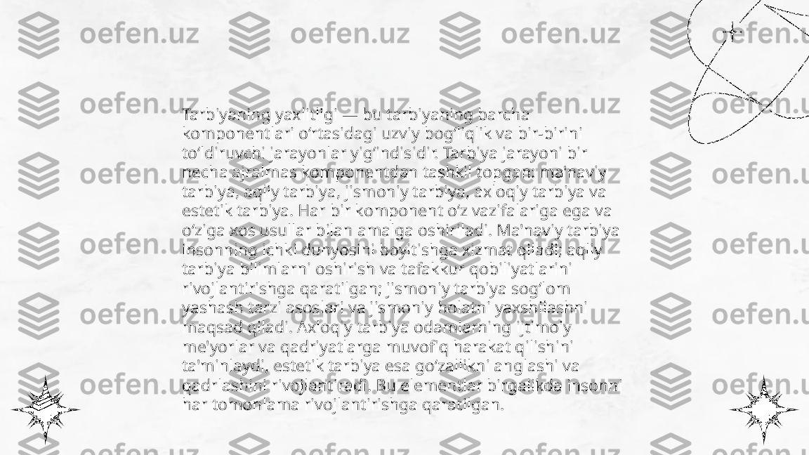 ...
t.me/slaydai_bot Tarbiyaning yaxlitligi — bu tarbiyaning barcha 
komponentlari o‘rtasidagi uzviy bog‘liqlik va bir-birini 
to‘ldiruvchi jarayonlar yig‘indisidir. Tarbiya jarayoni bir 
necha ajralmas komponentdan tashkil topgan: ma'naviy 
tarbiya, aqliy tarbiya, jismoniy tarbiya, axloqiy tarbiya va 
estetik tarbiya. Har bir komponent o‘z vazifalariga ega va 
o‘ziga xos usullar bilan amalga oshiriladi. Ma'naviy tarbiya 
insonning ichki dunyosini boyitishga xizmat qiladi; aqliy 
tarbiya bilimlarni oshirish va tafakkur qobiliyatlarini 
rivojlantirishga qaratilgan; jismoniy tarbiya sog‘lom 
yashash tarzi asoslari va jismoniy holatni yaxshilashni 
maqsad qiladi. Axloqiy tarbiya odamlarning ijtimoiy 
me'yorlar va qadriyatlarga muvofiq harakat qilishini 
ta'minlaydi, estetik tarbiya esa go‘zallikni anglashi va 
qadrlashini rivojlantiradi. Bu elementlar birgalikda insonni 
har tomonlama rivojlantirishga qaratilgan. 