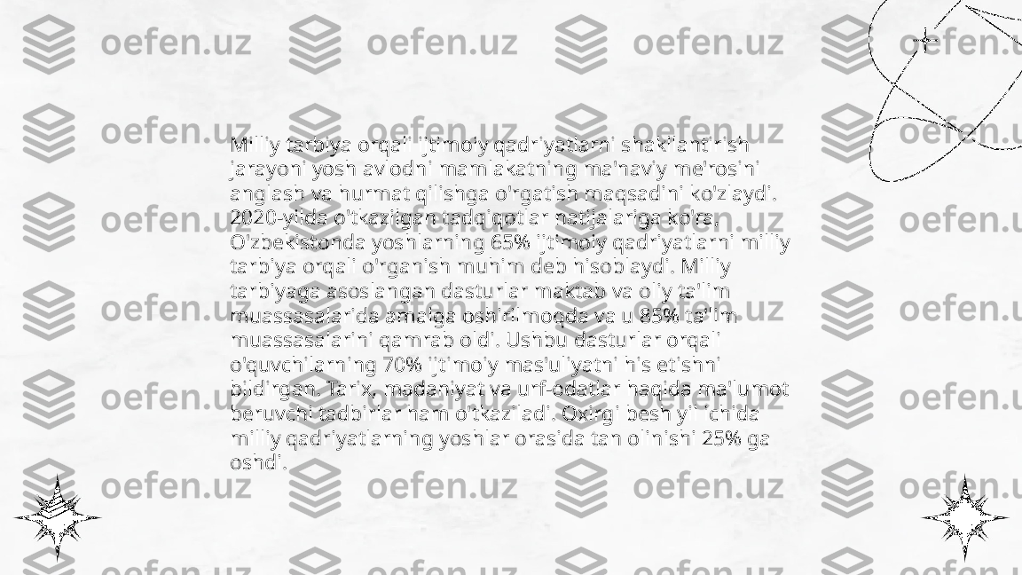 ...
t.me/slaydai_bot Milliy tarbiya orqali ijtimoiy qadriyatlarni shakllantirish 
jarayoni yosh avlodni mamlakatning ma'naviy me'rosini 
anglash va hurmat qilishga o'rgatish maqsadini ko'zlaydi. 
2020-yilda o'tkazilgan tadqiqotlar natijalariga ko'ra, 
O'zbekistonda yoshlarning 65% ijtimoiy qadriyatlarni milliy 
tarbiya orqali o'rganish muhim deb hisoblaydi. Milliy 
tarbiyaga asoslangan dasturlar maktab va oliy ta'lim 
muassasalarida amalga oshirilmoqda va u 85% ta'lim 
muassasalarini qamrab oldi. Ushbu dasturlar orqali 
o'quvchilarning 70% ijtimoiy mas'uliyatni his etishni 
bildirgan. Tarix, madaniyat va urf-odatlar haqida ma'lumot 
beruvchi tadbirlar ham o'tkaziladi. Oxirgi besh yil ichida 
milliy qadriyatlarning yoshlar orasida tan olinishi 25% ga 
oshdi. 