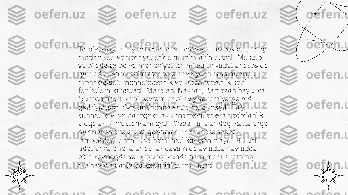 ...
t.me/slaydai_bot Tarbiyadagi milliy urf-odatlar va an'analar uzbek xalqining 
madaniyati va qadriyatlarida muhim o‘rin tutadi. Maktab 
va oilada axloq va ma’naviyat ta’limi bu urf-odatlar asosida 
quriladi. Ushbu an’analar bolalar va yoshlarga hurmat, 
mehr-oqibat, mehnatsevarlik va vatanparvarlik kabi 
fazilatlarni o‘rgatadi. Masalan, Navro‘z, Ramazon hayiti va 
Qurbon hayiti kabi bayramlar oilaviy va jamiyatga oid 
qadriyatlarni rivojlantirishda katta rol o‘ynaydi. To‘y, 
sunnat to‘yi va boshqa oilaviy marosimlar esa qadrdonlik 
aloqalarini mustahkamlaydi. O‘zbek oilalaridagi kattalarga 
hurmat an'analari va qo‘shnichilik munosabatlari 
jamiyatdagi tinchlik va hamjihatlikni ta’minlaydi. Bu urf-
odatlar va an’analar asrlar davomida avloddan avlodga 
o‘tib kelmoqda va bugungi kunda ham mamlakatning 
ma’naviy-axloqiy poydevorini tashkil etadi. 