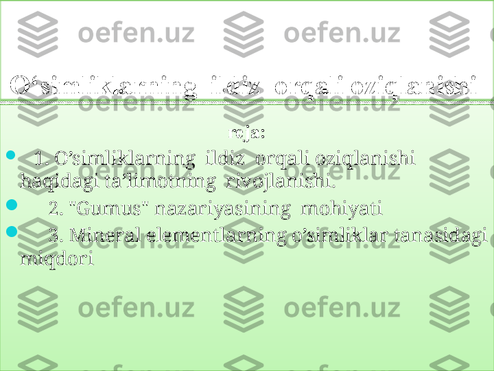 O‘simliklarning  ildiz  orqali oziqlanishi 
reja :

     1. O’simliklarning  ildiz  orqali oziqlanishi 
haqidagi ta’limotning  rivojlanishi.

      2. "Gumus" nazariyasining  mohiyati

      3 . Mineral elementlarning o’simliklar tanasidagi 
m iqdori     