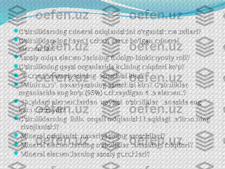 Takrorlash uchun savollar

O’simliklarning mineral oziqlanishini o’rganish metodlari?

O’simliklarning hayoti uchun zarur bo’lgan mineral 
elementlar?

Asosiy oziqa elementlarining fiziolgo-biokimyoviy roli?

O’simlikning qaysi organlarida kulning miqdori ko’p?

  "Gumus" nazariyasining  asoschisi kim?

  "Minimum"  nazariyasining asoschisi kim?  O’simliklar 
organlarida eng ko’p (95%) uchraydigan 4 ta element?

. Quyidagi elementlardan  qaysisi  o’simliklar  tanasida eng 
kam uchraydi?

O’simliklarning  ildiz  orqali oziqlanishi haqidagi ta’limotning 
 rivojlanishi?

  Mineral oziqlanish nazariyasining asoschilari?

  Mineral elementlarning o’simliklar tanasidagi miqdori?

  Mineral elementlarning asosiy guruhlari?   