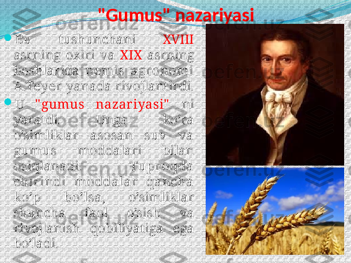 "Gumus" nazariyasi

Bu  tushunchani  XVIII  
asrning  oxiri  va  XIX  asrning 
boshlarida  nemis  agr onomi 
A.Teyer  yanada rivojlantirdi.  

U   " gumus  nazar iyasi"   ni 
yaratdi.  Unga  ko’ra 
o’simliklar  asosan  suv  va 
gumus  moddalari  bilan 
oziqlanadi.  Tupr oqda 
chir indi  moddalar   qancha 
ko’p  bo’lsa,  o’simliklar 
shuncha  faol  o’sish  va 
rivojlanish  qobiliyatiga  ega 
bo’ladi.  