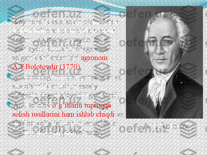 
Keyin chalik  asta-sekin  o’simliklar 
uchun mineral elementlar zarur 
degan tushunchalar paydo bo’la 
boshlaydi.  Bu tushunchaga asos 
solgan kishilardan biri  agronom 
A.T.Bolotovdir (1770) . 

U tuproqdagi mineral zarrachalar va 
suv o’simliklar uchun asosiy 
oziqadir, degan g’oyani ilgari surdi. 

A.T.Bolotov  o’g’itlarni tuproqqa 
solish usullarini ham ishlab chiqdi  va 
qishloq xo’jaligi uchun zarur  53 ta 
o’g’it turi borligini  ko’rsatdi. A.T.Bolotov  