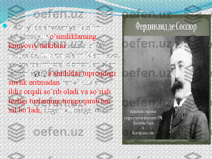 
1804 yilda shvesariyalik olim 
N.T.Sossyur   o’simliklarning 
kimyoviy tarkibini  tadqiq qilish 
natijasida,  tuproq  o’simliklarni azot 
va boshqa mineral elementlar bilan 
ta’minlaydi,  o’simliklar tuproqdagi 
suvlik eritmadan  har xil tuzlarni 
ildiz orqali so’rib oladi va so’rish 
tezligi tuzlarning turiga qarab har 
xil bo’ladi,  degan xulosaga keldi.  