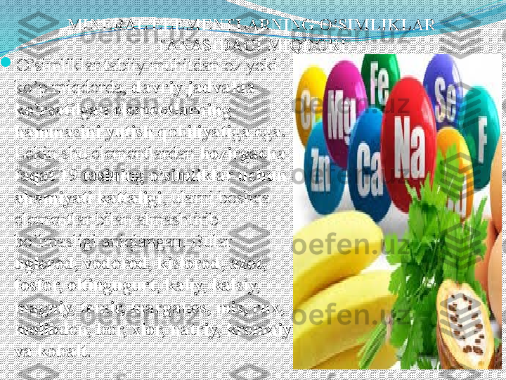 MINERAL ELEMENTLARNING O’SIMLIKLAR 
TANASIDAGI   MIQDORI

O’simliklar tabiiy muhitdan oz yoki 
ko’p miqdorda,  davriy jadvalda 
ko’rsatilgan elementlarning 
hammasini yutish qobiliyatiga ega. 
Lekin shu elementlardan  hozirgacha 
faqat 19 tasining o’simliklar uchun 
ahamiyati kattaligi , ularni boshqa 
elementlar bilan almashtirib 
bo’lmasligi aniqlangan. Bular 
uglerod, vodorod, kislorod, azot, 
fosfor, oltingugurt, kaliy, kalsiy, 
magniy, temir, marganes, mis, rux, 
molibden, bor, xlor, natriy, kremniy 
va kobalt .   