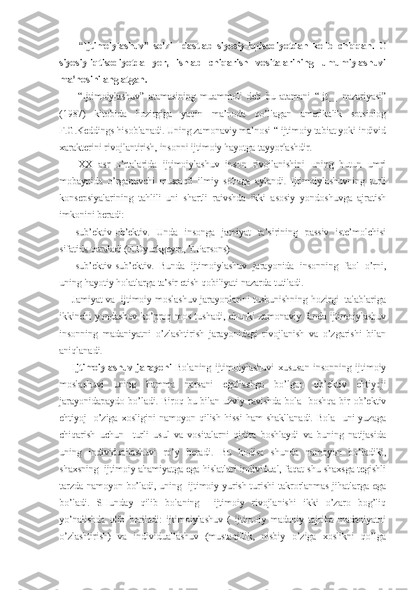 “Ijtimoiylashuv”   so’zi     dastlab   siyosiy-iqtisodiyotdan   kelib   chiqqan.   U
siyosiy-iqtisodiyotda   yer,   ishlab   chiqarish   vositalarining   umumiylashuvi
ma’nosini anglatgan.
“Ijtimoiylashuv”   atamasining   muammoli   deb   bu   atamani   “Ijt__   nazariyasi”
(1987)   kitobida   hozirgiga   yaqin   ma’noda   qo’llagan   amerikalik   sotsiolog
F.G.Keddings hisoblanadi. Uning zamonaviy ma’nosi-“ ijtimoiy tabiat yoki individ
xarakterini rivojlantirish, insonni ijtimoiy hayotga tayyorlashdir.
XX   asr   o’rtalarida   ijtimoiylashuv   inson   rivojlanishini   uning   butun   umri
mobaynida   o’rganuvchi   mustaqil   ilmiy   sohaga   aylandi.   Ijtimoiylashuvning   turli
konsepsiyalarining   tahlili   uni   shartli   raivshda   ikki   asosiy   yondoshuvga   ajratish
imkonini beradi:
-sub’ektiv-ob’ektiv.   Unda   insonga   jamiyat   ta’sirining   passiv   iste’molchisi
sifatida qaraladi (E.Dyurkgeym, T.Parsons)
-sub’ektiv-sub’ektiv.   Bunda   ijtimoiylashuv   jarayonida   insonning   faol   o’rni,
uning hayotiy holatlarga ta’sir etish qobiliyati nazarda tutiladi.
Jamiyat va   ijtimoiy moslashuv jarayonlarini tushunishning hozirgi   talablariga
ikkinchi yondashuv ko’proq mos tushadi, chunki zamonaviy fanda ijtimoiylashuv
insonning   madaniyatni   o’zlashtirish   jarayonidagi   rivojlanish   va   o’zgarishi   bilan
aniqlanadi.
Ijtimoiylashuv   jarayoni   Bolaning   ijtimoiylashuvi   xususan   insonning   ijtimoiy
moslashuvi   uning   hamma   narsani   egallashga   bo’lgan   ob’ektiv   ehtiyoji
jarayonidapaydo bo’ladi. Biroq bu bilan uzviy ravishda bola   boshqa bir  ob’ektiv
ehtiyoj   -o’ziga   xosligini   namoyon  qilish   hissi   ham   shakllanadi.   Bola     uni   yuzaga
chiqarish   uchun     turli   usul   va   vositalarni   qidira   boshlaydi   va   buning   natijasida
uning   individuallashuvi   ro’y   beradi.   Bu   hodisa   shunda   namoyon   bo’ladiki,
shaxsning  ijtimoiy ahamiyatga ega hislatlari individual, faqat shu shaxsga tegishli
tarzda namoyon bo’ladi, uning   ijtimoiy yurish-turishi takrorlanmas jihatlarga ega
bo’ladi.   SHunday   qilib   bolaning     ijtimoiy   rivojlanishi   ikki   o’zaro   bog’liq
yo’nalishda   olib   boriladi:   ijtimoiylashuv   (   ijtimoiy   madaniy   tajriba   madaniyatni
o’zlashtirish)   va   individuallashuv   (mustaqillik,   nisbiy   o’ziga   xoslikni   qo’lga 