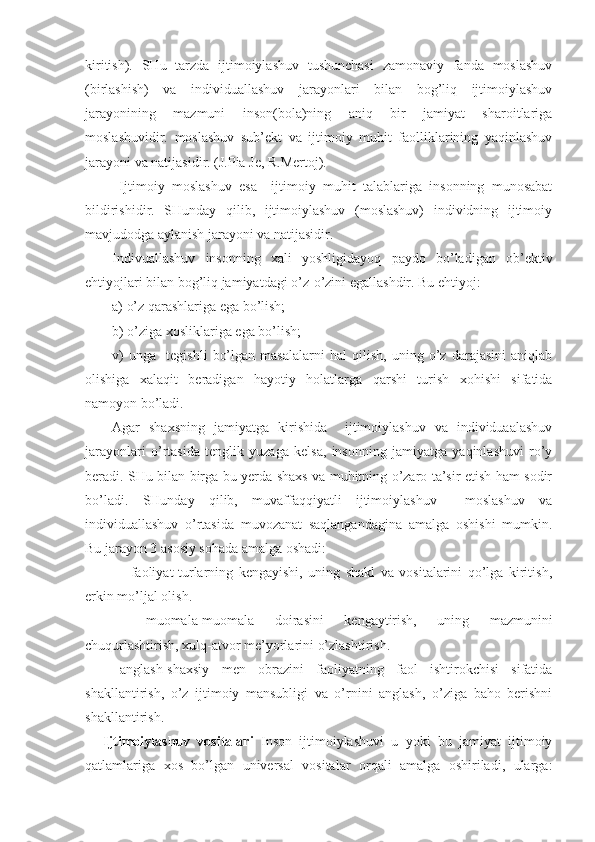 kiritish).   SHu   tarzda   ijtimoiylashuv   tushunchasi   zamonaviy   fanda   moslashuv
(birlashish)   va   individuallashuv   jarayonlari   bilan   bog’liq   ijtimoiylashuv
jarayonining   mazmuni   inson(bola)ning   aniq   bir   jamiyat   sharoitlariga
moslashuvidir.   moslashuv   sub’ekt   va   ijtimoiy   muhit   faolliklarining   yaqinlashuv
jarayoni va natijasidir. (J.Pia Je, R.Mertoj).
  Ijtimoiy   moslashuv   esa     ijtimoiy   muhit   talablariga   insonning   munosabat
bildirishidir.   SHunday   qilib,   ijtimoiylashuv   (moslashuv)   individning   ijtimoiy
mavjudodga aylanish jarayoni va natijasidir. 
Indivuallashuv   insonning   xali   yoshligidayoq   paydo   bo’ladigan   ob’ektiv
ehtiyojlari bilan bog’liq jamiyatdagi o’z-o’zini egallashdir. Bu ehtiyoj:
a) o’z qarashlariga ega bo’lish;
b) o’ziga xosliklariga ega bo’lish;
v)   unga     tegishli   bo’lgan   masalalarni   hal   qilish,   uning   o’z   darajasini   aniqlab
olishiga   xalaqit   beradigan   hayotiy   holatlarga   qarshi   turish   xohishi   sifatida
namoyon bo’ladi.
Agar   shaxsning   jamiyatga   kirishida     ijtimoiylashuv   va   individuaalashuv
jarayonlari   o’rtasida   tenglik   yuzaga   kelsa,   insonning   jamiyatga   yaqinlashuvi   ro’y
beradi. SHu bilan birga bu yerda shaxs va muhitning o’zaro ta’sir etish ham sodir
bo’ladi.   SHunday   qilib,   muvaffaqqiyatli   ijtimoiylashuv     moslashuv   va
individuallashuv   o’rtasida   muvozanat   saqlangandagina   amalga   oshishi   mumkin.
Bu jarayon 3 asosiy sohada amalga oshadi:
-   faoliyat-turlarning   kengayishi,   uning   shakl   va   vositalarini   qo’lga   kiritish,
erkin mo’ljal olish.
-   muomala-muomala   doirasini   kengaytirish,   uning   mazmunini
chuqurlashtirish, xulq-atvor me’yorlarini o’zlashtirish.
-   anglash-shaxsiy   men   obrazini   faoliyatning   faol   ishtirokchisi   sifatida
shakllantirish,   o’z   ijtimoiy   mansubligi   va   o’rnini   anglash,   o’ziga   baho   berishni
shakllantirish.
Ijtimoiylashuv   vositalari   Inson   ijtimoiylashuvi   u   yoki   bu   jamiyat   ijtimoiy
qatlamlariga   xos   bo’lgan   universal   vositalar   orqali   amalga   oshiriladi,   ularga: 