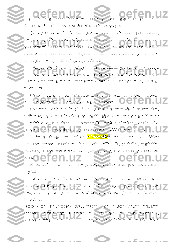 tutgan o’rinlariga, inson uchun qanchalik ahamiyatli ekanligiga qarab agentlar ham
farqlanadi: faol ta’sir etuvchi va faol ta’sir ko’rsatmaydigan.
Ijtimoiylashuv   omillari.   Ijtimoiylashuv   bolalar,   o’smirlar,   yoshlarlarning
rivojlanishiga ta’sir qiluvchi ko’p sonli shart-sharoitlar bilan o’zaro munosabatida
yuzaga keladi. Insonga ta’sir qiluvchi bu sharoitlar omil deyiladi. Aslida ularning
hammasi   ham   aniqlanmagan.   O’rganilgan   omillar   haqida   bilimlar   yetarli   emas.
Ijtimoiylashuvning omillari 4 guruhga bo’linadi;
1.Megaomillar   (mega-eng   katta)-kosmos,   planeta,   dunyo,   shuningdek   bularga
demografik,   ijtimoiy   siyosiy,   ekologik,   planetar   jarayonlarni   ham   kiritsa   bo’ladi.
Ular   boshqa   omil   guruhlari   orqali   yerning   barcha   aholisining   ijtimoiylashuviga
ta’sir ko’rsatadi. 
2.Makroomillar   (makro-katta)-davlat,   xalq,   jamiyat.   Bu   omillar   muayyan
hududda yashovchi aholi ijtimoiylashuviga ta’sir qiladi. 
3.Mezoomillar  (mezo-o’rta)-hudud va yashash joyi ommaviy aloqa tarmoqlari,
auditoriya, u yoki bu submadaniyatga tegishliligiga   ko’ra ajratilgan guruhlarning
ijtimoiylashuvi   shart-sharoitlari.   Mezoomillar   etnik   qurilmalarni   shakllantirish
jarayoniga, mintaqaviy sharoitlarga, shu hududning OAVlariga ta’sir qiladi. 
4.Ijtimoiylashuvga   mezoomillar   mikroomilla r   orqali   ta’sir   qiladi.   Mikro
omillarga muayyan shaxslarga ta’sir  qiluvchi  omillar-oila, qo’shnilar, tengdoshlar
guruhlari,   tarbiya   muassasalari,   turli   ijtimoiy,   diniy,   davlat,   xususiy   tashkilotlar
kiradi.
SHaxs   tug’ilganidan   boshlab   rivojlanadigan   muhit   sotsium   yoki   mikrosotsium
deyiladi. 
Tashqi  ijtimoiy omillardan tashqari ichki biologik omillar ham mavjud. Ularni
bir-biridan mustaqil o’rganishning iloji yo’q. Zamonaviy ilmiy nazariyalarda shaxs
rivojlanishining   asosiy   omillari   sifatida   biologik   va   ijtimoiy   omillarajratib
ko’rsatiladi.
Biologik   omillar   . Biologik   irsiyat   insonni   inson   qiluvchi   umumiy   jihatlarini
aniqlaydi.   Irsiyat   deganda   ota-onalardan   bolalarga   turli   belgi,   o’xshashlik,
xususiyatlarning   o’tishi   tushuniladi.   Irsiyatga   ko’ra   bolaga   ota-onasidan   inson 