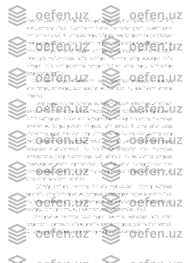 organizmi, asab tizimi, miya va xis tuyg’u organlari, shuningdek, qomat tuzilishi,
soch,   teri   rangi   o’tadi.   Bular   insonni   boshqa   insonlardan   ajratib   turuvchi   tashqi
omillar hisoblanadi. SHuningdek irsiyat bo’yicha nerv faoliyatini rivojlantiradigan
nerv xusuiyatlari ham o’tishi mumkin. Irsiyat bolaning tabiiy xususiyatlari asosida
biror bir faoliyat sohasida muayyan qobiliyatlarining shakllanishini  ko’zda tutadi.
Psixologik   ma’lumotlarga   ko’ra   qobiliyat   insonning   tabiiy   xususiyati   bo’la
olmaydi.   Bola   qobiliyatlarining   namoyon   bo’lishi   uning   hayot,   talim-tarbiya
jarayonlariga bog’liq. 
Ota-onadan   bolaga   o’tuvchi   bir   qator   kasalliklar   mavjud-qon   kasalligi,
shizofreniya,   epilepsiya,   daun   kasalligi   va   boshqalar.   Bu   kasalliklarni   ginetika
o’rganadi.
Hozirgi paytda bola rivojlanishiga ekologik muhit, atmosferaning buzilishi kabi
tashqi   omillar   ham   salbiy   ta’sir   ko’rsatadi.   Buning   natijasida   jismoniy   nuqsonli
bo’lib   tug’ilayogan   bolalar   soni   ko’paymoqda.   Bunday   bolalarning   muomalaga
kirishishi   va   faoliyat   yuritishi   nihoyatda   og’ir   kechadi.   SHuning   uchun   ularga
o’qitishning   yangi   metodlari   joriy   qilinmoqda   va   bu   metodlar   ularning   aqliy
rivojlanishga erishishlariga yordam beradi. Jismoniy nuqsonli bolalar bilan maxsus
pedagoglar   shug’ullanishadi.   Bu   bolalar   o’z   tengqurlari   bilan   muomalaga
kirishganlarida   jiddiy   muammolarga   duch   kelishadi.   Bu   esa   ularning   jamiyatga
integratsiyalashuvlarini   qiyinlashtiradi.   SHuning   uchun   bunday   bolalar   bilan
ijtimoiy   pedagogik   ish   olib   borishning   asosiy   maqsadi   bolaga   tashqi   olam   bilan
aloqa qilish kanallarini ochishdir. 
  Ijtimoiy   omillar.   Insonning   biologik   mavjudotdan     ijtimoiy   sub’ektga
aylanishi,   uning   ijtimoiylashuvi,   jamiyatga   integratsiyasi   natijasida   sodir   bo’ladi.
Bu   jarayon   shaxsning     ijtimoiy   ahamiyatga   ega   xislatlari   asosida   shakllanadigan
qadriyat,  ijtimoiy norma, xulq-atvor namunasi orqali amalga oshadi.
Ijtimoiylashuv   insonning   butun   hayoti   davomida   kechadigan   ko’p   qirrali
jarayondir. U ayniqsa bolalik va yoshlik davrida nihoyatda jadallik bilan kechadi.
CHunki aynan bolalikda asosiy  ijtimoiy me’yorlar o’zlashtiriladi.  