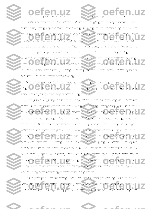 Bola   ijtimoiylashuvida   sotsium   muhim   ahamiyatga   ega.   Bu     ijtimoiy   muhitni
bola   asta-sekinlik   bilan   o’zlashtiradi.   Agar   bola   tug’ilgandan   keyin   asosan   oilada
rivojlansa, uning keyingi rivojlanishi yangi va yangi muhitlar-maktabgacha  ta’lim
muassasalari, maktab, maktabdan tashqari  tarbiya muassasalari, turli ko’ngilochar
maskanlarda   kechadi.   YOsh   ulg’aygan   sari     ijtimoiy   muhit   “hududi”   kengayib
boradi.   Bola   qanchalik   ko’p   muhitlarni   o’zlashtirsa,   u   shunchalik   keng   doira
hududini   egallashga   harakat   qiladi.   Bola   doimo   o’zi   uchun   qulay   bo’lgan   uni
yaxshi tushunadigan, unga hurmat bilan munosabatda bo’ladigan muhitni izlashga
urinadi.   SHuning   uchun   u   bir   muhitdan   boshqa   muhitga   ko’chib   yuradi.   Muhit
bolaning   shakllantirishida,   uning   ijtimoiy   tajriba   to’plashida   ijtimoiylashuv
jarayoni uchun muhim ahamiyatga ega. 
Muhit   tushunchasi   turli   fan   vakillari-sotsiologlar,   psixologlar,   pedagoglarning
o’rganish   ob’ekti   hisoblanadi.   Ular   muhitning   bunyodkorlik   salohiyati   va   bola
shakllanishi, rivojlanishidagi ta’sirini o’rgandilar. 
  Ijtimoiylashuv   jarayonida   muhitning   o’rni   Ijtimoiy   pedagogikada   jamiyat,
ijtimoiy   muhit   avvalambor   bolaning   yangi   muhitlarga   integratsiyalashuvi   nuqtai
nazaridan   o’rganiladi.   SHu   nuqtai   nazardan   inson   va   unga   ta’sir   qiluvchi   tashqi
omillarning   jamiyatdagi   o’zaro   munosabati   hamkorlik   xarakteriga   ega   ekanligi
muhimdir.   Muhit-inson   kirishishi,   o’zini   qulay   sezishi   uchun     joylashuvinigina
yetarli bilishi  lozim bo’lgan ko’cha, uy va boshqa narsalar emas. Balki, muhit bu
alohida   o’zaro   munosabatlar   tizimi   va   qoidalari   bilan   xarakterlanadigan   inson
jamoalari   hamdir.   SHuning   uchun   inson   muhitga   yangilik   kiritadi,   muayyan
darajada ta’sir qiladi hamda o’zgartiradi va o’z o’rnida muhit ham inson oldiga o’z
talablarini   qo’yadi.   U   insonni,   uning   xatti-harakatlarini   qabul   qilishi   ham,   inkor
qilishi   ham   mumkin.   Muhitning   insonga   munosabatini   insonning   yurish-turishi,
uning talablariga qanchalik javob berishiga qarab aniqlasa bo’ladi. Insonning xulq-
atvori uning jamiyatda tutgan o’rni bilan belgilanadi. 
Inson jamiyatda bir vaqtning o’zida bir qancha mavqe’larni egallashi mumkin.
Masalan,   ayol   ham   rafiqa,   ham   ona,   ham   ustoz   mavqe’larini   egallashi   mumkin.
Har   bir   mavqe’   insonga   muayyan   talablarni   qo’yadi   va   shu   bilan   birga   unga   bir 