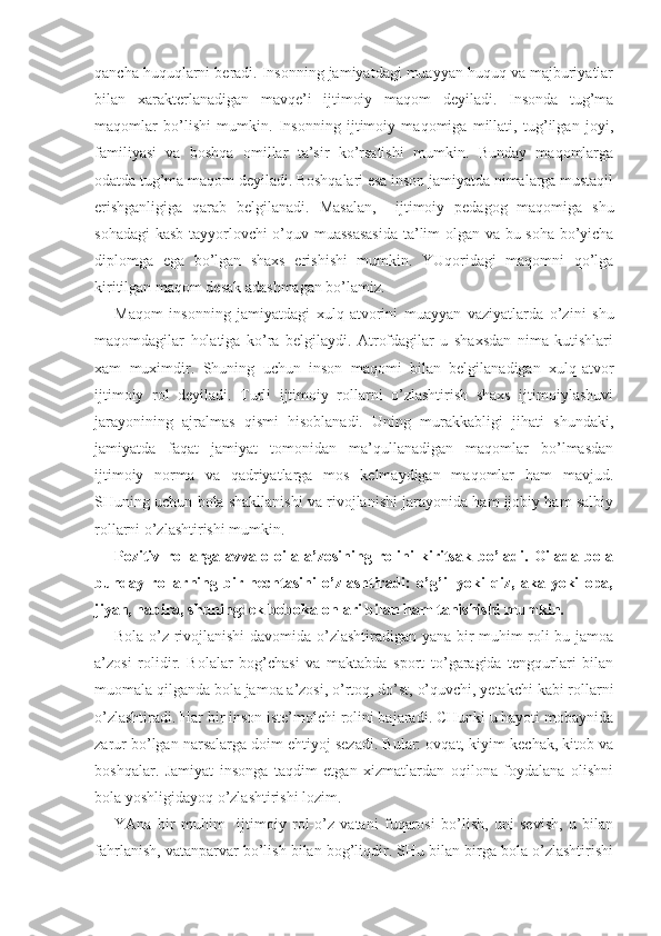 qancha huquqlarni beradi. Insonning jamiyatdagi muayyan huquq va majburiyatlar
bilan   xarakterlanadigan   mavqe’i   ijtimoiy   maqom   deyiladi.   Insonda   tug’ma
maqomlar   bo’lishi   mumkin.   Insonning   ijtimoiy   maqomiga   millati,   tug’ilgan   joyi,
familiyasi   va   boshqa   omillar   ta’sir   ko’rsatishi   mumkin.   Bunday   maqomlarga
odatda tug’ma maqom deyiladi. Boshqalari esa inson jamiyatda nimalarga mustaqil
erishganligiga   qarab   belgilanadi.   Masalan,     ijtimoiy   pedagog   maqomiga   shu
sohadagi  kasb tayyorlovchi o’quv muassasasida  ta’lim olgan va bu soha bo’yicha
diplomga   ega   bo’lgan   shaxs   erishishi   mumkin.   YUqoridagi   maqomni   qo’lga
kiritilgan maqom desak adashmagan bo’lamiz. 
Maqom   insonning   jamiyatdagi   xulq-atvorini   muayyan   vaziyatlarda   o’zini   shu
maqomdagilar   holatiga   ko’ra   belgilaydi.   Atrofdagilar   u   shaxsdan   nima   kutishlari
xam   muximdir.   Shuning   uchun   inson   maqomi   bilan   belgilanadigan   xulq-atvor
ijtimoiy   rol   deyiladi.   Turli   ijtimoiy   rollarni   o’zlashtirish   shaxs   ijtimoiylashuvi
jarayonining   ajralmas   qismi   hisoblanadi.   Uning   murakkabligi   jihati   shundaki,
jamiyatda   faqat   jamiyat   tomonidan   ma’qullanadigan   maqomlar   bo’lmasdan
ijtimoiy   norma   va   qadriyatlarga   mos   kelmaydigan   maqomlar   ham   mavjud.
SHuning uchun bola shakllanishi va rivojlanishi jarayonida ham ijobiy ham salbiy
rollarni o’zlashtirishi mumkin. 
Pozitiv   rollarga   avvalo   oila   a’zosining   rolini   kiritsak   bo’ladi.   Oilada   bola
bunday   rollarning   bir   nechtasini   o’zlashtiradi:   o’g’il   yoki   qiz,   aka   yoki   opa,
jiyan, nabira, shuningdek bobokalonlari bilan ham tanishishi mumkin. 
Bola o’z rivojlanishi davomida o’zlashtiradigan yana bir muhim roli bu jamoa
a’zosi   rolidir.   Bolalar   bog’chasi   va   maktabda   sport   to’garagida   tengqurlari   bilan
muomala qilganda bola jamoa a’zosi, o’rtoq, do’st, o’quvchi, yetakchi kabi rollarni
o’zlashtiradi. Har bir inson iste’molchi rolini bajaradi. CHunki u hayoti mobaynida
zarur bo’lgan narsalarga doim ehtiyoj sezadi. Bular: ovqat, kiyim-kechak, kitob va
boshqalar.   Jamiyat   insonga   taqdim   etgan   xizmatlardan   oqilona   foydalana   olishni
bola yoshligidayoq o’zlashtirishi lozim.
YAna   bir   muhim     ijtimoiy   rol-o’z   vatani   fuqarosi   bo’lish,   uni   sevish,   u   bilan
fahrlanish, vatanparvar bo’lish bilan bog’liqdir. SHu bilan birga bola o’zlashtirishi 