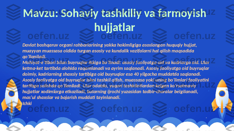 Davlat boshqaruv organi rahbarlarining yakka hokimligiga asoslangan huquqiy hujjat, 
muayyan muassasa oldida turgan asosiy va kundalik vazifalarni hal qilish maqsadida 
qo’llaniladi.
Mohiyat-e’tibori bilan buyruqlar ikkiga bo’linadi: asosiy faoliyatga oid va kadrlarga oid. Ular 
ketma-ket tartibda alohida raqamlanadi va ayrim saqlanadi. Asosiy faoliyatga oid buyruqlar 
doimiy, kadrlarning shaxsiy tartibiga oid buyruqlar esa 40 yilgacha muddatda saqlanadi.
Asosiy faoliyatga oid buyruqlar ishni tashkil qilish, muassasa yoki uning bo’limlari faoliyatini 
tartibga solishda qo’llaniladi. Ular odatda, yuqori tashkilotlardan kelgan ko’rsatmaviy 
hujjatlar xodimlarga etkaziladi, bularning ijrochi yuzasidan tadbir-choralar belgilanadi, 
mas’ul shaxslar va bajarish muddati tayinlanadi.
Ichki  Mavzu: Sohaviy tashkiliy va farmoyish 
hujjatlar 