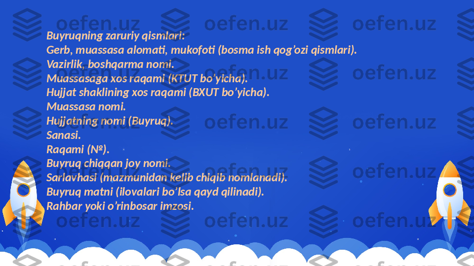 Buyruqning zaruriy qismlari:
Gerb, muassasa alomati, mukofoti (bosma ish qog’ozi qismlari).
Vazirlik, boshqarma nomi.
Muassasaga xos raqami (KTUT bo’yicha).
Hujjat shaklining xos raqami (BXUT bo’yicha).
Muassasa nomi.
Hujjatning nomi (Buyruq).
Sanasi.
Raqami (№).
Buyruq chiqqan joy nomi.
Sarlavhasi (mazmunidan kelib chiqib nomlanadi).
Buyruq matni (ilovalari bo’lsa qayd qilinadi).
Rahbar yoki o’rinbosar imzosi. 