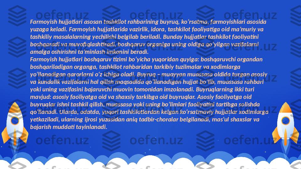 Farmoyish hujjatlari asosan tashkilot rahbarining buyruq, ko‘rsatma, farmoyishlari asosida 
yuzaga keladi. Farmoyish hujjatlarida vazirlik, idora, tashkilot faoliyatiga oid ma’muriy va 
tashkiliy masalalarning yechilishi belgilab beriladi. Bunday hujjatlar tashkilot faoliyatini 
boshqaradi va muvofiqlashtiradi, boshqaruv organiga uning oldiga qo‘yilgan vazifalarni 
amalga oshirishni ta’minlash imkonini beradi.
Farmoyish hujjatlari boshqaruv tizimi bo‘yicha yuqoridan quyiga: boshqaruvchi organdan 
boshqariladigan organga, tashkilot rahbaridan tarkibiy tuzilmalar va xodimlarga 
yo‘llanadigan qarorlarni o‘z ichiga oladi. Buyruq – muayyan muassasa oldida turgan asosiy 
va kundalik vazifalarni hal qilish maqsadida qo‘llanadigan hujjat bo‘lib, muassasa rahbari 
yoki uning vazifasini bajaruvchi muovin tomonidan imzolanadi. Buyruqlarning ikki turi 
mavjud: asosiy faoliyatga oid va shaxsiy tarkibga oid buyruqlar. Asosiy faoliyatga oid 
buyruqlar ishni tashkil qilish, muassasa yoki uning bo‘limlari faoliyatini tartibga solishda 
qo‘llanadi. Ularda, odatda, yuqori tashkilotlardan kelgan ko‘rsatmaviy hujjatlar xodimlarga 
yetkaziladi, ularning ijrosi yuzasidan aniq tadbir-choralar belgilanadi, mas’ul shaxslar va 
bajarish muddati tayinlanadi. 