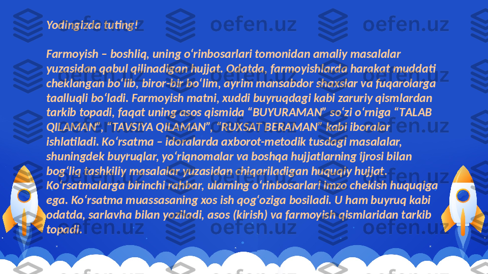 Yodingizda tuting!
Farmoyish – boshliq, uning o‘rinbosarlari tomonidan amaliy masalalar 
yuzasidan qabul qilinadigan hujjat. Odatda, farmoyishlarda harakat muddati 
cheklangan bo‘lib, biror-bir bo‘lim, ayrim mansabdor shaxslar va fuqarolarga 
taalluqli bo‘ladi. Farmoyish matni, xuddi buyruqdagi kabi zaruriy qismlardan 
tarkib topadi, faqat uning asos qismida “BUYURAMAN” so‘zi o‘rniga “ТALAB 
QILAMAN”, “ТAVSIYA QILAMAN”, “RUХSAТ BERAMAN” kabi iboralar 
ishlatiladi. Ko‘rsatma – idoralarda axborot-metodik tusdagi masalalar, 
shuningdek buyruqlar, yo‘riqnomalar va boshqa hujjatlarning ijrosi bilan 
bog‘liq tashkiliy masalalar yuzasidan chiqariladigan huquqiy hujjat. 
Ko‘rsatmalarga birinchi rahbar, ularning o‘rinbosarlari imzo chekish huquqiga 
ega. Ko‘rsatma muassasaning xos ish qog‘oziga bosiladi. U ham buyruq kabi 
odatda, sarlavha bilan yoziladi, asos (kirish) va farmoyish qismlaridan tarkib 
topadi. 