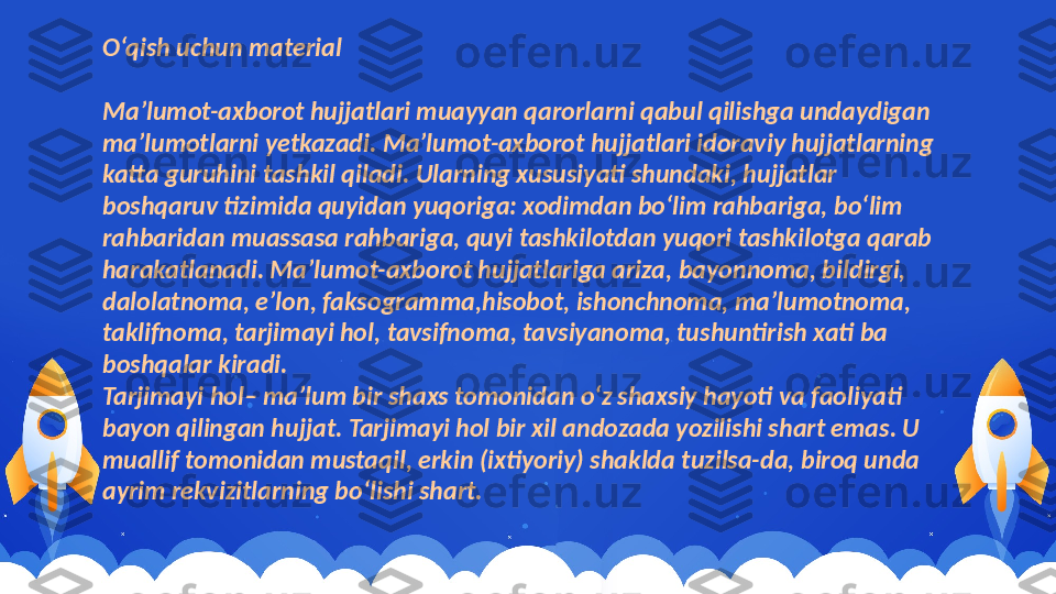 O‘qish uchun material
Ma’lumot-axborot hujjatlari muayyan qarorlarni qabul qilishga undaydigan 
ma’lumotlarni yetkazadi. Ma’lumot-axborot hujjatlari idoraviy hujjatlarning 
katta guruhini tashkil qiladi. Ularning xususiyati shundaki, hujjatlar 
boshqaruv tizimida quyidan yuqoriga: xodimdan bo‘lim rahbariga, bo‘lim 
rahbaridan muassasa rahbariga, quyi tashkilotdan yuqori tashkilotga qarab 
harakatlanadi. Ma’lumot-axborot hujjatlariga ariza, bayonnoma, bildirgi, 
dalolatnoma, e’lon, faksogramma,hisobot, ishonchnoma, ma’lumotnoma, 
taklifnoma, tarjimayi hol, tavsifnoma, tavsiyanoma, tushuntirish xati ba 
boshqalar kiradi.
Tarjimayi hol– ma’lum bir shaxs tomonidan o‘z shaxsiy hayoti va faoliyati 
bayon qilingan hujjat. Tarjimayi hol bir xil andozada yozilishi shart emas. U 
muallif tomonidan mustaqil, erkin (ixtiyoriy) shaklda tuzilsa-da, biroq unda 
ayrim rekvizitlarning bo‘lishi shart.  