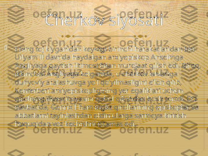 Cherkov siyosati

I ning toj kiyganidan keyingi birinchi harakatlaridan biri 
Uilyam II davrida haydalgan arxiyepiskop Anselmga 
Angliyaga qaytish iltimosi bilan murojaat qilish edi. Biroq, 
ikkinchisi Angliyaga kelganida, u cherkov ishlariga 
dunyoviy aralashuvga yo'l qo'yilmasligini e'lon qilib, 
Kenterberi arxiyepiskopligining yer egaliklari uchun 
qirolning investitsiyasini qabul qilishdan bosh tortdi. O'z 
navbatida, Genrix I ham ingliz qirollarining episkoplar va 
abbatlarni tayinlashdan oldin ularga sarmoya kiritish 
huquqidan voz kechishni istamas edi.  