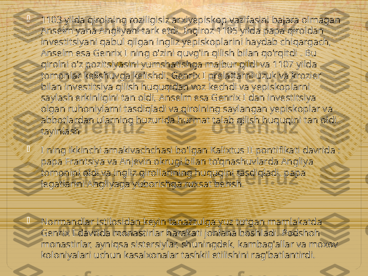 
1103 yilda qirolning roziligisiz arxiyepiskop vazifasini bajara olmagan 
Anselm yana Angliyani tark etdi. Inqiroz 1105 yilda papa qiroldan 
investitsiyani qabul qilgan ingliz yepiskoplarini haydab chiqargach, 
Anselm esa Genrix I ning o'zini quvg'in qilish bilan qo'rqitdi . Bu 
qirolni o'z pozitsiyasini yumshatishga majbur qildi va 1107 yilda 
tomonlar kelishuvga kelishdi. Genrix I prelatlarni uzuk va krozier 
bilan investitsiya qilish huquqidan voz kechdi va yepiskoplarni 
saylash erkinligini tan oldi, Anselm esa Genrix I dan investitsiya 
olgan ruhoniylarni tasdiqladi va qirolning saylangan yepiskoplar va 
abbotlardan ularning huzurida hurmat talab qilish huquqini tan oldi. 
tayinlash

I ning ikkinchi amakivachchasi bo'lgan Kalixtus II pontifikati davrida : 
papa Frantsiya va Anjevin okrugi bilan to'qnashuvlarda Angliya 
tomonini oldi va ingliz qirollarining huquqini tasdiqladi. papa 
legatlarini Angliyaga yuborishga ruxsat berish.

Normandlar istilosidan keyin tanazzulga yuz tutgan mamlakatda 
Genrix I davrida monastirlar harakati jonlana boshladi. Podshoh 
monastirlar, ayniqsa sistersiylar, shuningdek, kambag'allar va moxov 
koloniyalari uchun kasalxonalar tashkil etilishini rag'batlantirdi.  