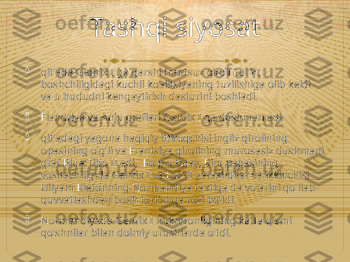 Tashqi siyosat

qit'ada Genrix I ga qarshi frantsuz qiroli Lui VI 
boshchiligidagi kuchli koalitsiyaning tuzilishiga olib keldi 
va u hududni kengaytirish dasturini boshladi.

Flandriya va Anju graflari Genrix I ga dushman edi.

qit'adagi yagona haqiqiy ittifoqchisi ingliz qirolining 
opasining o'g'li va Frantsiya qirolining murosasiz dushmani 
graf Blua Tibo II edi . Ko'p o'tmay, Rim papasining 
vositachiligida Genrix I va Lui VI yarashdilar va ikkinchisi 
Uilyam Kletonning Normandiya taxtiga da'volarini qo'llab-
quvvatlashdan bosh tortishga rozi bo'ldi.

Normandiyada Genrix I hukmronligining katta qismi 
qo'shnilar bilan doimiy urushlarda o'tdi.  