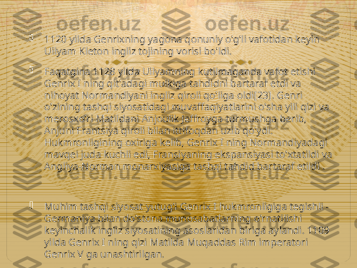 
1120 yilda Genrixning yagona qonuniy o'g'li vafotidan keyin 
Uilyam Kleton ingliz tojining vorisi bo'ldi.

Faqatgina 1128 yilda Uilyamning kutilmaganda vafot etishi 
Genrix I ning qit'adagi mulkiga tahdidni bartaraf etdi va 
nihoyat Normandiyani ingliz qiroli qo'liga oldi[23]. Genri 
o'zining tashqi siyosatidagi muvaffaqiyatlarini o'sha yili qizi va 
merosxo'ri Matildani Anjoulik Jeffroyga turmushga berib, 
Anjuni Frantsiya qiroli bilan ittifoqdan uzib qo'ydi. 
Hukmronligining oxiriga kelib, Genrix I ning Normandiyadagi 
mavqei juda kuchli edi, Fransiyaning ekspansiyasi to'xtatildi va 
Angliya-Norman monarxiyasiga tashqi tahdid bartaraf etildi .

Muhim tashqi siyosat yutug'i Genrix I hukmronligiga tegishli - 
Germaniya bilan do'stona munosabatlarning o'rnatilishi 
keyinchalik ingliz siyosatining asoslaridan biriga aylandi. 1109 
yilda Genrix I ning qizi Matilda Muqaddas Rim imperatori 
Genrix V ga unashtirilgan.  
     