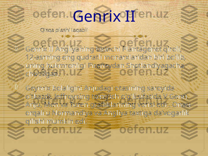 Genrix II

Genrix II Angliyaning birinchi Plantagenet qiroli, 
12-asrning eng qudratli monarxlaridan biri bo'lib, 
uning hukmronligi Pireneydan Shotlandiyagacha 
cho'zilgan.

Geynrix bolaligini Anjudagi otasining saroyida 
o'tkazdi. Jeffroyning to'ng'ich o'g'li sifatida V Genri 
Anju, Men va Turen grafliklarining vorisi edi . Onasi 
orqali u Normandiya va Angliya taxtiga da'vogarlik 
qilishi mumkin edi. Qisqa plashi laqabli  