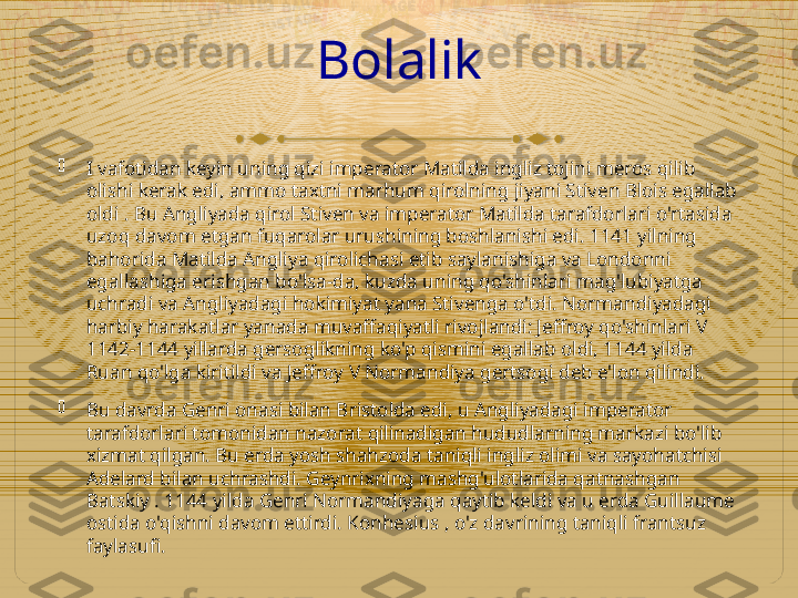 Bolalik

I vafotidan keyin uning qizi imperator Matilda ingliz tojini meros qilib 
olishi kerak edi, ammo taxtni marhum qirolning jiyani Stiven Blois egallab 
oldi . Bu Angliyada qirol Stiven va imperator Matilda tarafdorlari o'rtasida 
uzoq davom etgan fuqarolar urushining boshlanishi edi. 1141 yilning 
bahorida Matilda Angliya qirolichasi etib saylanishiga va Londonni 
egallashiga erishgan bo'lsa-da, kuzda uning qo'shinlari mag'lubiyatga 
uchradi va Angliyadagi hokimiyat yana Stivenga o'tdi. Normandiyadagi 
harbiy harakatlar yanada muvaffaqiyatli rivojlandi: Jeffroy qo'shinlari V 
1142-1144 yillarda gersoglikning ko'p qismini egallab oldi, 1144 yilda 
Ruan qo'lga kiritildi va Jeffroy V Normandiya gertsogi deb e'lon qilindi.

Bu davrda Genri onasi bilan Bristolda edi, u Angliyadagi imperator 
tarafdorlari tomonidan nazorat qilinadigan hududlarning markazi bo'lib 
xizmat qilgan. Bu erda yosh shahzoda taniqli ingliz olimi va sayohatchisi 
Adelard bilan uchrashdi. Geynrixning mashg'ulotlarida qatnashgan 
Batskiy . 1144 yilda Genri Normandiyaga qaytib keldi va u erda Guillaume 
ostida o'qishni davom ettirdi. Konhesius , o'z davrining taniqli frantsuz 
faylasufi.  