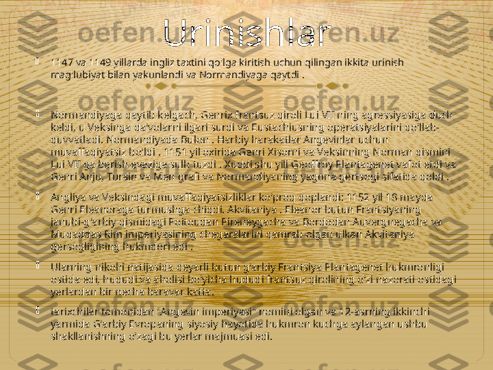 Urinishlar

1147 va 1149 yillarda ingliz taxtini qo'lga kiritish uchun qilingan ikkita urinish 
mag'lubiyat bilan yakunlandi va Normandiyaga qaytdi .

Normandiyaga qaytib kelgach, Genrix frantsuz qiroli Lui VII ning agressiyasiga duch 
keldi, u Veksinga da'volarni ilgari surdi va Eustachiusning operatsiyalarini qo'llab-
quvvatladi. Normandiyada Bulon . Harbiy harakatlar Angevinlar uchun 
muvaffaqiyatsiz bo'ldi . 1151 yil oxirida Genri Xisorni va Veksinning Norman qismini 
Lui VII ga berish evaziga sulh tuzdi . Xuddi shu yili Geoffroy Plantagenet vafot etdi va 
Genri Anju, Turain va Men grafi va Normandiyaning yagona gertsogi sifatida qoldi .

Angliya va Veksindagi muvaffaqiyatsizliklar ko'proq qoplandi: 1152 yil 18 mayda 
Genri Eleanoraga turmushga chiqdi. Akvitaniya . Eleanor butun Frantsiyaning 
janubi-g'arbiy qismidagi Poitoudan Pireneygacha va Bordodan Auvergnegacha va 
Muqaddas Rim imperiyasining chegaralarini qamrab olgan ulkan Akvitaniya 
gersogligining hukmdori edi .

Ularning nikohi natijasida deyarli butun g'arbiy Frantsiya Plantagenet hukmronligi 
ostida edi, hududi va aholisi bo'yicha hududi frantsuz qirolining o'zi nazorati ostidagi 
yerlardan bir necha baravar katta.

tarixchilar tomonidan "Angevin imperiyasi" nomini olgan va 12-asrning ikkinchi 
yarmida G'arbiy Evropaning siyosiy hayotida hukmron kuchga aylangan ushbu 
shakllanishning o'zagi bu yerlar majmuasi edi.  