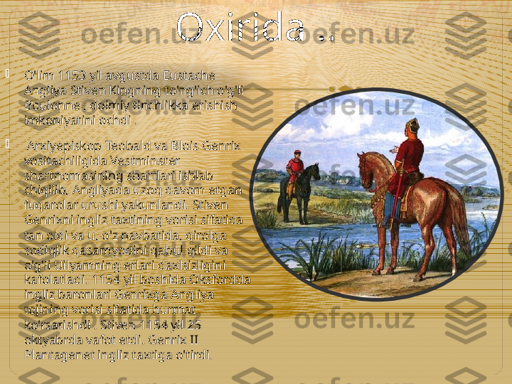 Oxirida  ..

O'lim 1153 yil avgustda Eustache 
Angliya Stiven Kingning to'ng'ich o'g'li 
Boulonne , doimiy tinchlikka erishish 
imkoniyatini ochdi .

  Arxiyepiskop Teobald va Blois Genrix 
vositachiligida Vestminster 
shartnomasining shartlari ishlab 
chiqilib, Angliyada uzoq davom etgan 
fuqarolar urushi yakunlandi. Stiven 
Genrixni ingliz taxtining vorisi sifatida 
tan oldi va u, o'z navbatida, qirolga 
sodiqlik qasamyodini qabul qildi va 
o'g'li Uilyamning erlari daxlsizligini 
kafolatladi. 1154 yil boshida Oksfordda 
ingliz baronlari Genrixga Angliya 
tojining vorisi sifatida hurmat 
ko'rsatishdi . Stiven 1154 yil 25 
oktyabrda vafot etdi. Genrix II 
Plantagenet ingliz taxtiga o'tirdi.   