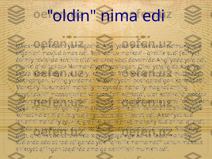 "oldin" nima edi

XII asrning ikkinchi yarmigacha. Angliyada professional ma'muriy-sud 
organlari mavjud emas edi. Boshqaruv markazi - qirollik sudi (kuriya) - 
doimiy ravishda ko'chib o'tdi va uzoq vaqt davomida Angliyada yo'q edi, 
chunki qirol tez-tez Normandiyada yashagan. Qirol yo'qligida Angliyani 
aslida bosh sudya - ruhoniy, kanon va Rim huquqi bo'yicha mutaxassis 
boshqargan. Uning yordamchisi kotibiyatni boshqaradigan kansler edi. 
Markaziy hukumatni mahalliy miqyosda mahalliy magnatlarning 
"sayohatchi" messenjerlari va sheriflari ko'rsatdi, ular ko'pincha markaz 
nazoratidan chiqib ketishdi. Ularning rahbariyati asosan qirol idorasidan 
tojga ma'lum bo'lgan ayrim qonunbuzarliklarni bartaraf etish bo'yicha 
ko'rsatmalar bilan buyruqlar yuborishdan iborat edi. Aksariyat sud 
ishlarini mahalliy (yuzlik, graflik) majlislar va manoriy sudlar hal qilardi, 
ularda sinov va duel kabi arxaik tartib-qoidalar qo‘llanilgan. Shunday 
qilib, qirollik adolati alohida xususiyatga ega edi va faqat mahalliy 
sudlarda adolat rad etilganda yoki "qirollik marhamati" uchun maxsus 
shikoyat qilingan taqdirda amalga oshirilishi mumkin edi.  