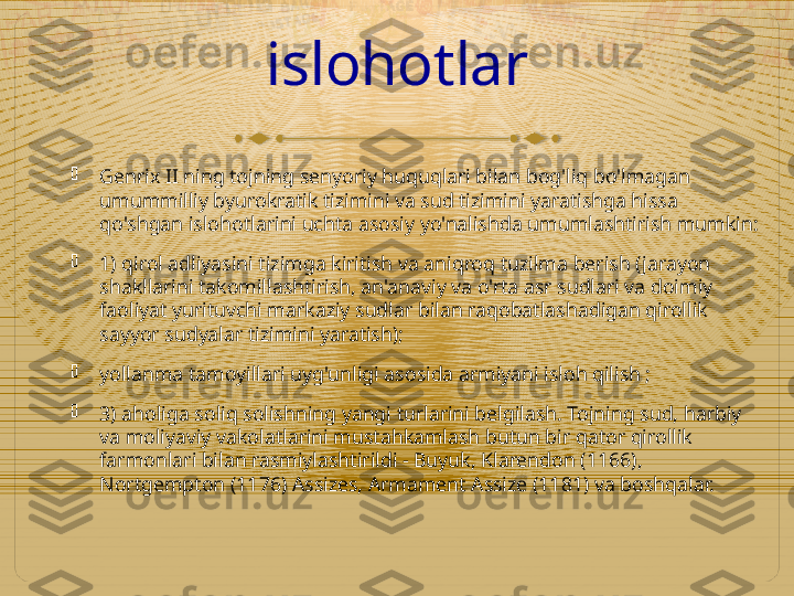 islohotlar

Genrix II ning tojning senyoriy huquqlari bilan bog'liq bo'lmagan 
umummilliy byurokratik tizimini va sud tizimini yaratishga hissa 
qo'shgan islohotlarini uchta asosiy yo'nalishda umumlashtirish mumkin:

1) qirol adliyasini tizimga kiritish va aniqroq tuzilma berish (jarayon 
shakllarini takomillashtirish, an'anaviy va o'rta asr sudlari va doimiy 
faoliyat yurituvchi markaziy sudlar bilan raqobatlashadigan qirollik 
sayyor sudyalar tizimini yaratish);

yollanma tamoyillari uyg'unligi asosida armiyani isloh qilish ;

3) aholiga soliq solishning yangi turlarini belgilash. Tojning sud, harbiy 
va moliyaviy vakolatlarini mustahkamlash butun bir qator qirollik 
farmonlari bilan rasmiylashtirildi - Buyuk, Klarendon (1166), 
Nortgempton (1176) Assizes, Armament Assize (1181) va boshqalar.  