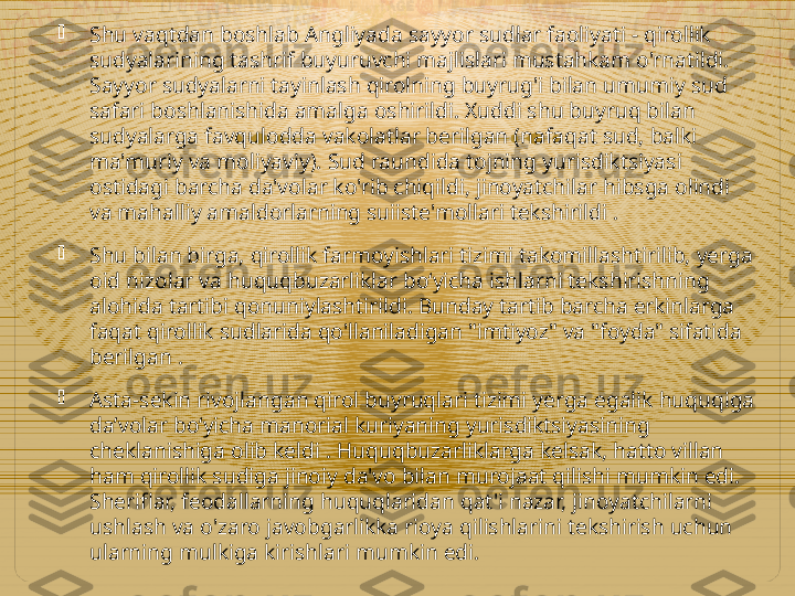 
Shu vaqtdan boshlab Angliyada sayyor sudlar faoliyati - qirollik 
sudyalarining tashrif buyuruvchi majlislari mustahkam o'rnatildi. 
Sayyor sudyalarni tayinlash qirolning buyrug'i bilan umumiy sud 
safari boshlanishida amalga oshirildi. Xuddi shu buyruq bilan 
sudyalarga favqulodda vakolatlar berilgan (nafaqat sud, balki 
ma'muriy va moliyaviy). Sud raundida tojning yurisdiktsiyasi 
ostidagi barcha da'volar ko'rib chiqildi, jinoyatchilar hibsga olindi 
va mahalliy amaldorlarning suiiste'mollari tekshirildi .

Shu bilan birga, qirollik farmoyishlari tizimi takomillashtirilib, yerga 
oid nizolar va huquqbuzarliklar bo‘yicha ishlarni tekshirishning 
alohida tartibi qonuniylashtirildi. Bunday tartib barcha erkinlarga 
faqat qirollik sudlarida qo'llaniladigan "imtiyoz" va "foyda" sifatida 
berilgan  .

Asta-sekin rivojlangan qirol buyruqlari tizimi yerga egalik huquqiga 
daʼvolar boʻyicha manorial kuriyaning yurisdiktsiyasining 
cheklanishiga olib keldi . Huquqbuzarliklarga kelsak, hatto villan 
ham qirollik sudiga jinoiy da'vo bilan murojaat qilishi mumkin edi. 
Sheriflar, feodallarning huquqlaridan qat'i nazar, jinoyatchilarni 
ushlash va o'zaro javobgarlikka rioya qilishlarini tekshirish uchun 
ularning mulkiga kirishlari mumkin edi.    