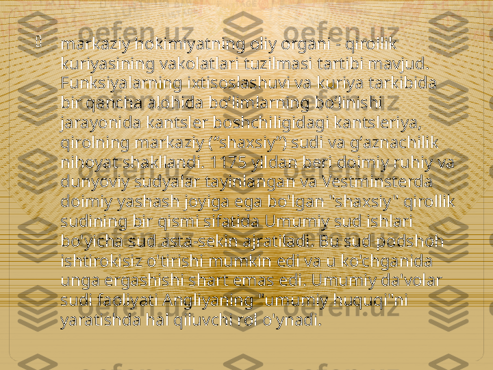 
markaziy hokimiyatning oliy organi - qirollik 
kuriyasining vakolatlari tuzilmasi tartibi mavjud. 
Funksiyalarning ixtisoslashuvi va kuriya tarkibida 
bir qancha alohida boʻlimlarning boʻlinishi 
jarayonida kantsler boshchiligidagi kantsleriya, 
qirolning markaziy (“shaxsiy”) sudi va gʻaznachilik 
nihoyat shakllandi. 1175 yildan beri doimiy ruhiy va 
dunyoviy sudyalar tayinlangan va Vestminsterda 
doimiy yashash joyiga ega bo'lgan "shaxsiy" qirollik 
sudining bir qismi sifatida Umumiy sud ishlari 
bo'yicha sud asta-sekin ajratiladi. Bu sud podshoh 
ishtirokisiz o'tirishi mumkin edi va u ko'chganida 
unga ergashishi shart emas edi. Umumiy da'volar 
sudi faoliyati Angliyaning "umumiy huquqi"ni 
yaratishda hal qiluvchi rol o'ynadi.    