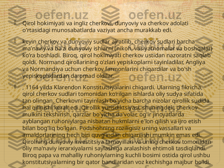 
Qirol hokimiyati va ingliz cherkovi, dunyoviy va cherkov adolati 
o'rtasidagi munosabatlarda vaziyat ancha murakkab edi.

keyin cherkov va dunyoviy sudlar ajratilib, cherkov sudlari barcha 
maʼnaviy va baʼzi dunyoviy ishlarni (nikoh, vasiyatnomalar va boshqalar) 
koʻra boshladi. Biroq, qirol hokimiyati cherkov ustidan nazoratni saqlab 
qoldi. Normand qirollarining o'zlari yepiskoplarni tayinladilar, Angliya 
va Normandiya uchun cherkov farmonlarini chiqardilar va bo'sh 
yepiskopliklardan daromad oldilar.

, 1164 yilda Klarendon Konstitutsiyalarini chiqardi. Ularning fikricha, 
qirol cherkov sudlari tomonidan ko‘rilgan ishlarda oliy sudya sifatida 
tan olingan. Cherkovni tayinlash bo'yicha barcha nizolar qirollik sudida 
hal qilinishi kerak edi. Qirollik yurisdiktsiyasi, shuningdek, cherkov 
mulkini tekshirish, qarzlar bo'yicha da'volar, og'ir jinoyatlarda 
ayblangan ruhoniylarga nisbatan hukmlarni e'lon qilish va ijro etish 
bilan bog'liq bo'lgan. Podshohning roziligisiz uning vassallari va 
amaldorlarining hech biri quvg‘indan chiqarilishi mumkin emas edi. 
Qirolning dunyoviy investitsiya tamoyillari va uning cherkov tomonidan 
oliy ma'naviy ierarxiyalarni saylashiga aralashish ehtimoli tasdiqlandi. 
Biroq papa va mahalliy ruhoniylarning kuchli bosimi ostida qirol ushbu 
konstitutsiyalarning bir qator bandlaridan voz kechishga majbur bo‘ldi.    