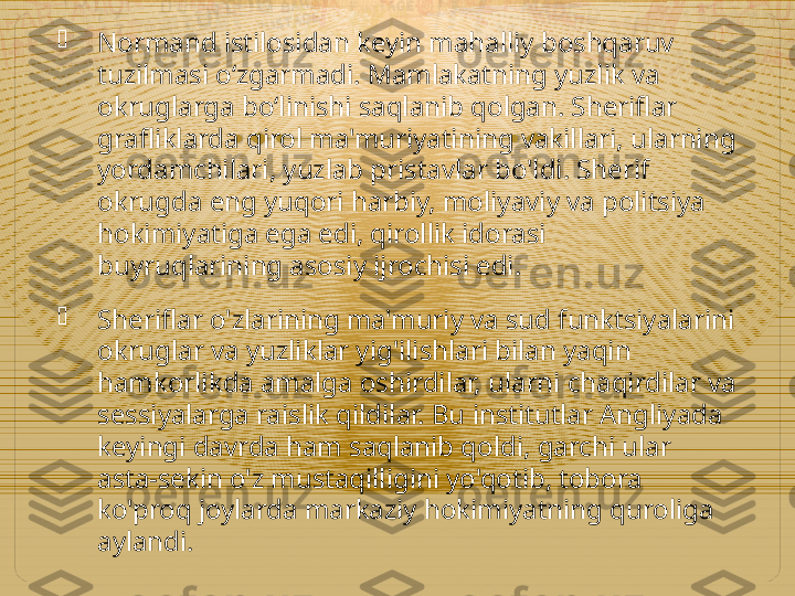 
Normand istilosidan keyin mahalliy boshqaruv 
tuzilmasi oʻzgarmadi. Mamlakatning yuzlik va 
okruglarga boʻlinishi saqlanib qolgan. Sheriflar 
grafliklarda qirol ma'muriyatining vakillari, ularning 
yordamchilari, yuzlab pristavlar bo'ldi. Sherif 
okrugda eng yuqori harbiy, moliyaviy va politsiya 
hokimiyatiga ega edi, qirollik idorasi 
buyruqlarining asosiy ijrochisi edi.

Sheriflar o'zlarining ma'muriy va sud funktsiyalarini 
okruglar va yuzliklar yig'ilishlari bilan yaqin 
hamkorlikda amalga oshirdilar, ularni chaqirdilar va 
sessiyalarga raislik qildilar. Bu institutlar Angliyada 
keyingi davrda ham saqlanib qoldi, garchi ular 
asta-sekin o'z mustaqilligini yo'qotib, tobora 
ko'proq joylarda markaziy hokimiyatning quroliga 
aylandi.  