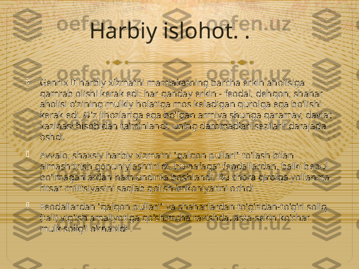 Harbiy islohot. .

Genrix II harbiy xizmatni mamlakatning barcha erkin aholisiga 
qamrab olishi kerak edi: har qanday erkin - feodal, dehqon, shahar 
aholisi o'zining mulkiy holatiga mos keladigan qurolga ega bo'lishi 
kerak edi. O'z jihozlariga ega bo'lgan armiya shunga qaramay, davlat 
xazinasi hisobidan ta'minlandi, uning daromadlari sezilarli darajada 
oshdi.

Avvalo, shaxsiy harbiy xizmatni "qalqon pullari" to'lash bilan 
almashtirish qonuniylashtirildi, bu nafaqat feodallardan, balki bepul 
bo'lmaganlardan ham undirila boshlandi. Bu chora qirolga yollanma 
ritsar militsiyasini saqlab qolish imkoniyatini ochdi  .

Feodallardan "qalqon pullari" va shaharlardan to'g'ridan-to'g'ri soliq 
(tali) yig'ish amaliyotiga qo'shimcha ravishda, asta-sekin ko'char 
mulk solig'i o'rnatildi .  