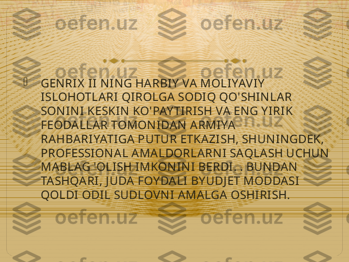 
GEN RI X  I I  N IN G HA RBIY  VA  MOLI YAVIY  
ISLOHOTLARI QIROLGA  SODIQ QO'SHI N LA R 
SON I N I  KESKIN  KO'PAY TI RI SH VA  EN G Y IRIK 
FEODALLA R TOMON I DAN  A RMI YA  
RA HBARIYATI GA PUTUR ETKAZI SH, SHUN IN GDEK, 
PROFESSI ON A L A MA LDORLARN I  SAQLASH UCHUN  
MA BLAG 'OLISH I MKON IN I  BERDI . . BUN DAN  
TA SHQA RI , J UDA FOY DA LI  BY UDJ ET MODDASI 
QOLDI  ODIL SUDLOVN I  AMA LGA OSHI RI SH.  