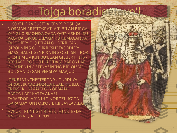 Tojga boradigan yo'l

1100 Y I L 2 AVGUSTDA GENRI BOSHQA 
NORMAN  ARISTOKRATLARI  BILAN  BI RGA 
YAN GI  O'RMONDA OVDA QATN ASHDI , BU 
VAQTDA QI ROL UI LYAM KUTI LMAGAN DA 
TASODIFIY  O'Q BI LAN  O'LDIRI LGAN . 
QIROLN IN G O'LDIRILI SHI TASODI FIY  
EMAS, BALKI  GEN RI X NI N G O'ZI ISHTIROK 
ETI SHI MUMKIN  BO'LGAN  GI LBERT FITS -
RI CHARD BOSHCHILI GIDAGI BARONLAR 
GURUHIN IN G FI TN ASI N IN G BIR QISMI 
BO'LGAN  DEGAN  VERSIYA MAV J UD .

  GEN RI  VI NCHESTERGA Y UGURDI VA 
QIROLLIK X AZIN ASI GA EGALIK QI LDI. 
ERTASI  KUN I  AN GLO-N ORMAN  
BARON LARI KATTA AKASI  
TARAFDORLARIN IN G N OROZILI GIGA 
QARAMAY, UN I QIROL ETIB SAY LADILAR .

AVGUST KUN I GEN RI  VESTMIN STERDA 
AN GLI YA QIROLI  BO'LDI.    