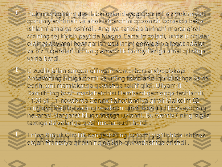 
Hukmronligining dastlabki oylaridayoq Genrix I o‘z hokimiyatini 
qonuniylashtirish va aholi ishonchini qozonish borasida katta 
ishlarni amalga oshirdi . Angliya tarixida birinchi marta qirol 
o'zining toj kiyish paytida Magna Carta imzoladi, unda u o'zidan 
oldingi davlatni boshqarish usullarini qoraladi va faqat adolat 
va o'z fuqarolari uchun g'amxo'rlik tamoyillariga amal qilishga 
va'da berdi.

U zudlik bilan surgun qilingan Kenterberi arxiyepiskopi 
Anselmning oldiga bordi va uning talablarini qondirishga va'da 
berib, uni mamlakatga qaytishga taklif qildi. Uilyam II 
Ranulfning bosh maslahatchisi Flambard qamoqqa tashlandi. 
1100-yil 11-noyabrda Genrix I Shotlandiya qiroli Malkolm III 
ning qizi Matilda va anglo-sakson qiroli Edmund Ironsaydning 
nevarasi Margaret Muqaddasga uylandi. Bu Genrix I ning ingliz 
taxtiga da'volariga qo'shimcha kuch berdi .

I ning Buyuk Qirollik Kengashining birinchi yig'ilishida ishtirok 
etgan Frantsiya qirolining qo'llab-quvvatlashiga erishdi .  