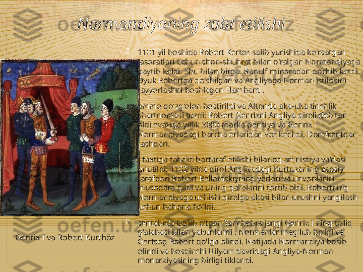 Normandiyaning zabt etilishi

1101 yil boshida Robert Kertoz salib yurishida ko'rsatgan 
jasoratlari uchun shon-shuhrat bilan o'ralgan Normandiyaga 
qaytib keldi. Shu bilan birga, Ranulf minoradan qochib ketdi. 
Dyuk Robertga qo'shilgan va Angliyaga Norman istilosini 
tayyorlashni boshlagan Flambard .

ammo qo'zg'olon bostirildi va Altonda aka-uka tinchlik 
shartnomasi tuzdi: Robert Genrixni Angliya qiroli deb tan 
oldi evaziga yillik 3000 marka pensiya va Genrix 
Normandiyadagi barcha erlaridan voz kechdi, Domfrontdan 
tashqari.

I taxtiga tahdid bartaraf etilishi bilanoq amnistiya va'dasi 
unutildi. 1102 yilda qirol Angliyadagi Kurtuzaning asosiy 
tarafdori Robert Bellemskiyning yerlari va unvonlarini 
musodara qildi va uning qal'alarini tortib oldi. Robertning 
Normandiyaga uchishi qirolga akasi bilan urushni yangilash 
uchun bahona bo'ldi.

sentabrda boʻlib oʻtgan Tanchebra jangi Genrix I ning toʻliq 
gʻalabasi bilan yakunlandi . Normanlar mag'lub bo'ldi va 
Gertsog Robert qo'lga olindi. Natijada Normandiya bosib 
olindi va bosqinchi Uilyam davridagi Angliya-Norman 
monarxiyasining birligi tiklandi.Genrix I va Robert Kurthöz  