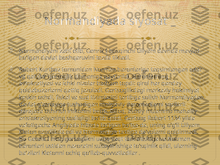 Normandiy ada siy osat  _

Normandiyani zabt etib, Genrix I bosqinchi Uilyam davrida mavjud 
bo'lgan davlat boshqaruvini tezda tikladi.

Robert Kurthoz tomonidan Norman baronlariga taqsimlangan erlar 
va qal'alar gersoglik domeniga qaytarildi. Baronlarning 
avtokratiyasi va ichki nizolar barham topdi: qirol har qanday 
qoidabuzarlarni qattiq jazoladi. Gertsoglikdagi markaziy hokimiyat 
keskin oshdi, fiskal va sud tizimlarini tartibga solish Normandiyadan 
davlat g'aznasiga tushadigan moliyaviy daromadlarni sezilarli 
darajada oshirish imkonini berdi. Biroq, asosiy muammo mahalliy 
aristokratiyaning sodiqligi bo'lib qoldi. Gertsog Robert 1134 yilda 
vafotigacha Angliyada hibsda bo'lgan bo'lsa-da, uning o'g'li Uilyam 
Kleton ozodlikda edi va Normandiya taxtiga da'volarni qoldirmadi. 
Bu Genrix I ning gersoglikni uzoq vaqt tark etishiga va Norman 
baronlari ustidan nazoratni susaytirishiga to'sqinlik qildi, ularning 
ba'zilari Kletonni ochiq qo'llab-quvvatladilar .   