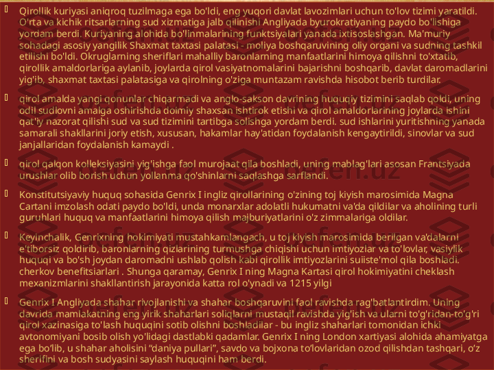 
Qirollik kuriyasi aniqroq tuzilmaga ega bo'ldi, eng yuqori davlat lavozimlari uchun to'lov tizimi yaratildi. 
O'rta va kichik ritsarlarning sud xizmatiga jalb qilinishi Angliyada byurokratiyaning paydo bo'lishiga 
yordam berdi. Kuriyaning alohida bo'linmalarining funktsiyalari yanada ixtisoslashgan. Ma'muriy 
sohadagi asosiy yangilik Shaxmat taxtasi palatasi - moliya boshqaruvining oliy organi va sudning tashkil 
etilishi bo'ldi. Okruglarning sheriflari mahalliy baronlarning manfaatlarini himoya qilishni to'xtatib, 
qirollik amaldorlariga aylanib, joylarda qirol vasiyatnomalarini bajarishni boshqarib, davlat daromadlarini 
yig'ib, shaxmat taxtasi palatasiga va qirolning o'ziga muntazam ravishda hisobot berib turdilar.

qirol amalda yangi qonunlar chiqarmadi va anglo-sakson davrining huquqiy tizimini saqlab qoldi, uning 
odil sudlovni amalga oshirishda doimiy shaxsan ishtirok etishi va qirol amaldorlarining joylarda ishini 
qat'iy nazorat qilishi sud va sud tizimini tartibga solishga yordam berdi. sud ishlarini yuritishning yanada 
samarali shakllarini joriy etish, xususan, hakamlar hay'atidan foydalanish kengaytirildi, sinovlar va sud 
janjallaridan foydalanish kamaydi .

qirol qalqon kolleksiyasini yig'ishga faol murojaat qila boshladi, uning mablag'lari asosan Frantsiyada 
urushlar olib borish uchun yollanma qo'shinlarni saqlashga sarflandi.

Konstitutsiyaviy huquq sohasida Genrix I ingliz qirollarining o'zining toj kiyish marosimida Magna 
Cartani imzolash odati paydo bo'ldi, unda monarxlar adolatli hukumatni va'da qildilar va aholining turli 
guruhlari huquq va manfaatlarini himoya qilish majburiyatlarini o'z zimmalariga oldilar.

Keyinchalik, Genrixning hokimiyati mustahkamlangach, u toj kiyish marosimida berilgan va'dalarni 
e'tiborsiz qoldirib, baronlarning qizlarining turmushga chiqishi uchun imtiyozlar va to'lovlar, vasiylik 
huquqi va bo'sh joydan daromadni ushlab qolish kabi qirollik imtiyozlarini suiiste'mol qila boshladi. 
cherkov benefitsiarlari . Shunga qaramay, Genrix I ning Magna Kartasi qirol hokimiyatini cheklash 
mexanizmlarini shakllantirish jarayonida katta rol o'ynadi va 1215 yilgi 

Genrix I Angliyada shahar rivojlanishi va shahar boshqaruvini faol ravishda rag'batlantirdim. Uning 
davrida mamlakatning eng yirik shaharlari soliqlarni mustaqil ravishda yig'ish va ularni to'g'ridan-to'g'ri 
qirol xazinasiga to'lash huquqini sotib olishni boshladilar - bu ingliz shaharlari tomonidan ichki 
avtonomiyani bosib olish yo'lidagi dastlabki qadamlar. Genrix I ning London xartiyasi alohida ahamiyatga 
ega boʻlib, u shahar aholisini “daniya pullari”, savdo va bojxona toʻlovlaridan ozod qilishdan tashqari, oʻz 
sherifini va bosh sudyasini saylash huquqini ham berdi.   