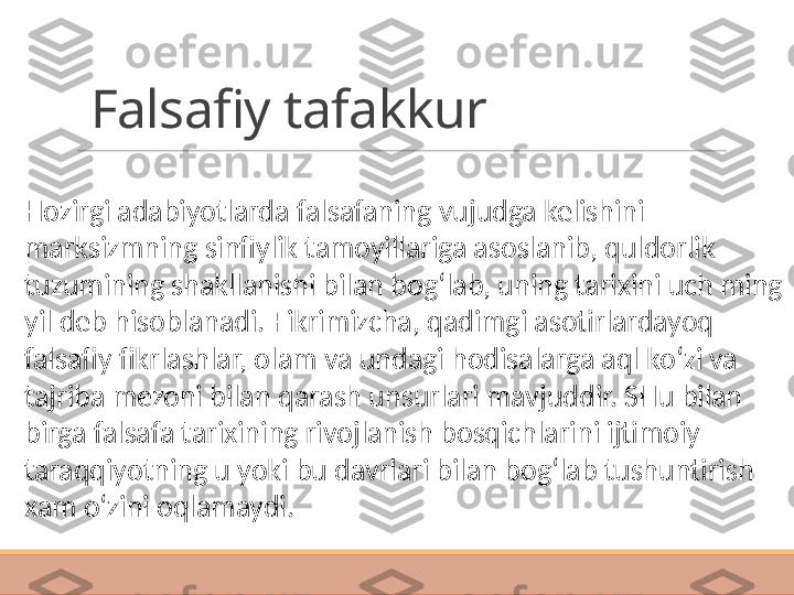 Falsafiy tafakkur
Hozirgi adabiyotlarda falsafaning vujudga kelishini 
marksizmning sinfiylik tamoyillariga asoslanib, quldorlik 
tuzumining shakllanishi bilan bog‘lab, uning tarixini uch ming 
yil deb hisoblanadi. Fikrimizcha, qadimgi asotirlardayoq 
falsafiy fikrlashlar, olam va undagi hodisalarga aql ko‘zi va 
tajriba mezoni bilan qarash unsurlari mavjuddir. SHu bilan 
birga falsafa tarixining rivojlanish bosqichlarini ijtimoiy 
taraqqiyotning u yoki bu davrlari bilan bog‘lab tushuntirish 
xam o‘zini oqlamaydi. 