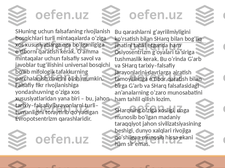  
SHuning uchun falsafaning rivojlanish 
bosqichlari turli mintaqalarda o‘ziga 
xos xususiyatlarga ega bo‘lganligiga 
e’tiborni qaratish kerak. O‘amma 
mintaqalar uchun falsafiy savol va 
javoblar tug‘ilishini universal bosqichi 
bo‘lib mifologik tafakkurning 
parchalanish davrini olish mumkin. 
Falsafiy fikr rivojlanishiga 
yondashuvning o‘ziga xos 
xususiyatlaridan yana biri – bu, jahon 
tarixiy–falsafiy jarayonlarni turli–
tumanligini toraytirib qo‘yadigan 
Evropotsentrizm qarashlaridir.  
Bu qarashlarni g‘ayriilmiyligini 
ko‘rsatish bilan SHarq bilan bog‘liq 
jihatini tahlil etganda ham 
Osiyosentrizm g‘oyalari ta’siriga 
tushmaslik kerak. Bu o‘rinda G‘arb 
va SHarq tarixiy–falsafiy 
jarayonlarini davrlarga ajratish 
tamoyillariga e’tibor qaratish bilan 
birga G‘arb va SHarq falsafasidagi 
an’analarning o‘zaro munosabatini 
ham tahlil qilish lozim.
 
SHarqning o‘ziga xosligi, unga 
munosib bo‘lgan madaniy 
taraqqiyot jahon sivilizatsiyasining 
beshigi, dunyo xalqlari rivojiga 
qo‘shilgan munosib hissa ekani 
ham sir emas. 