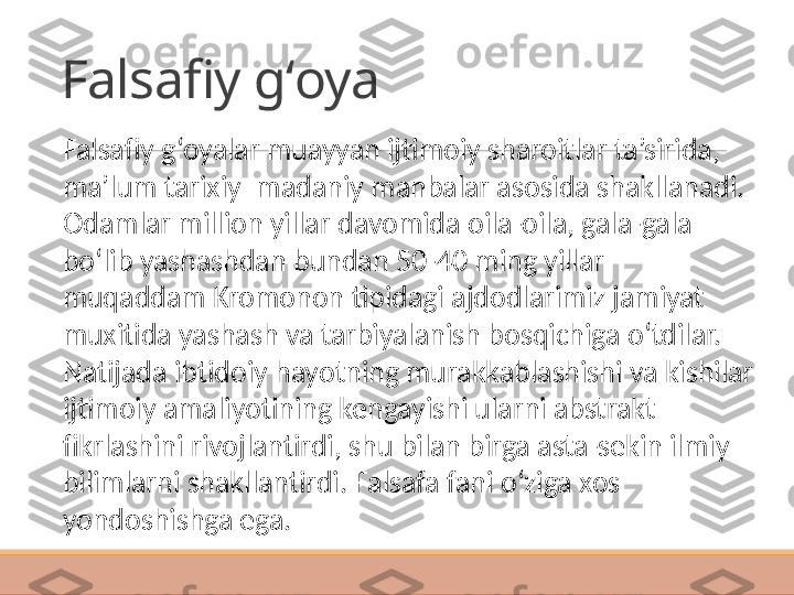 Falsafiy gʻoya
Falsafiy g‘oyalar muayyan ijtimoiy sharoitlar ta’sirida, 
ma’lum tarixiy–madaniy manbalar asosida shakllanadi. 
Odamlar million yillar davomida oila-oila, gala-gala 
bo‘lib yashashdan bundan 50-40 ming yillar 
muqaddam Kromonon tipidagi ajdodlarimiz jamiyat 
muxitida yashash va tarbiyalanish bosqichiga o‘tdilar. 
Natijada ibtidoiy hayotning murakkablashishi va kishilar 
ijtimoiy amaliyotining kengayishi ularni abstrakt 
fikrlashini rivojlantirdi, shu bilan birga asta-sekin ilmiy 
bilimlarni shakllantirdi. Falsafa fani o‘ziga xos 
yondoshishga ega.  