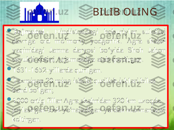 BILIB OLIN G

Tojmahal  -  Hindistondagi  boburiylar  sulolasi 
davriga  oid  me moriy  yodgorlik.  Agra  shahri 	
ʼ
yaqinidagi  Jamna  daryosi  bo yida  Shoh  Jahon 	
ʻ
suyukli xotini Arjumandga atab qurdirgan. 

1631-1652-yillarda qurilgan. 

Taxminan 20 ming ishchi qurilish ishlari bilan 
band bo'lgan;

1000 ortiq fillar Agra shahridan 320 km uzoqda 
joylashgan tosh yo'naladigan yerdan marmarlarni 
keltirgan.       